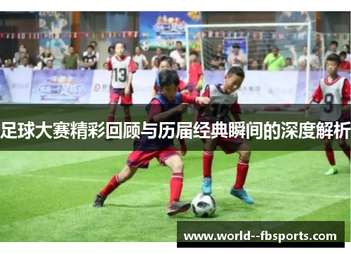 足球大赛精彩回顾与历届经典瞬间的深度解析 足球大赛精彩回顾与历届经典瞬间的深度解析