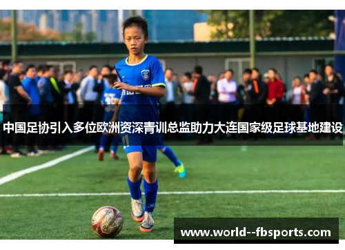 中国足协引入多位欧洲资深青训总监助力大连国家级足球基地建设 中国足协引入多位欧洲资深青训总监助力大连国家级足球基地建设